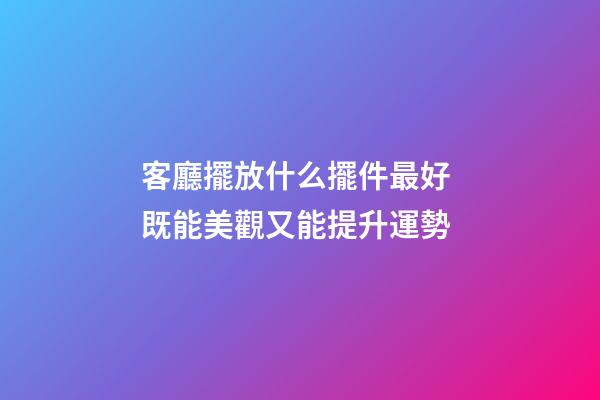 客廳擺放什么擺件最好 既能美觀又能提升運勢